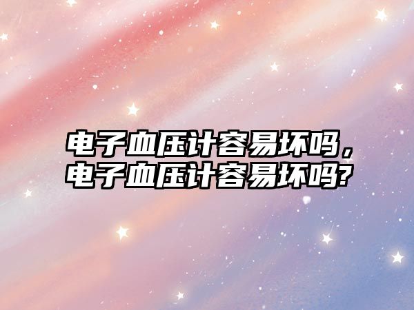 電子血壓計容易壞嗎，電子血壓計容易壞嗎?